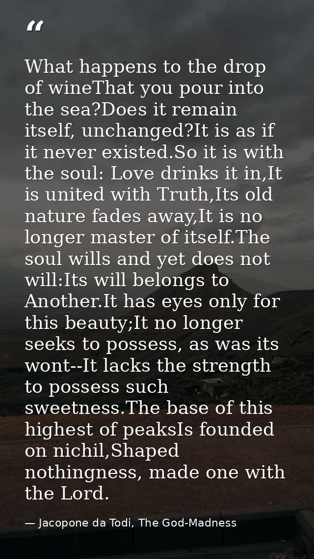 What happens to the drop of wineThat you pour into the sea?Does it remain itself, unchanged?It is as if it never existed — Jacopone da Todi, The God-Madness