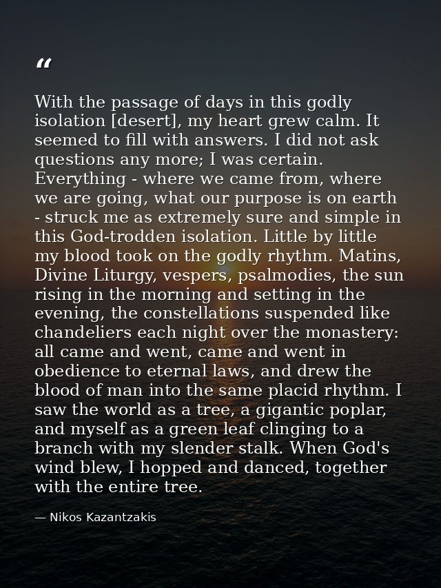 With the passage of days in this godly isolation [desert], my heart grew calm. It seemed to fill with answers. I did not — Nikos Kazantzakis