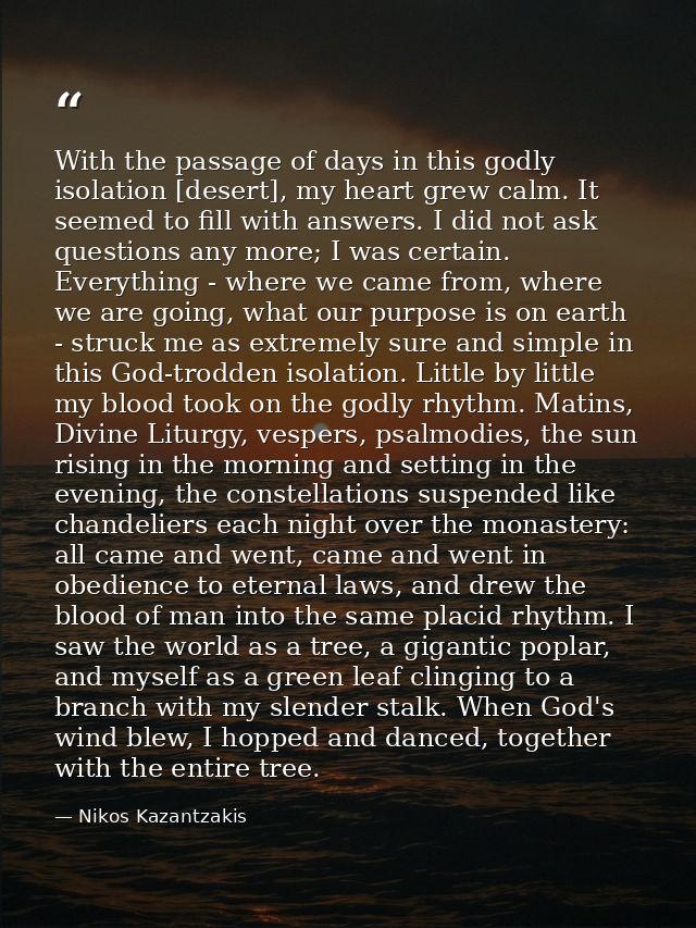 With the passage of days in this godly isolation [desert], my heart grew calm. It seemed to fill with answers. I did not — Nikos Kazantzakis