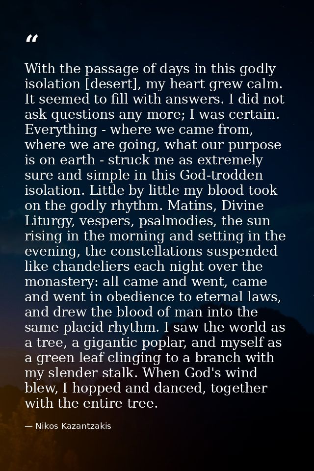 With the passage of days in this godly isolation [desert], my heart grew calm. It seemed to fill with answers. I did not — Nikos Kazantzakis
