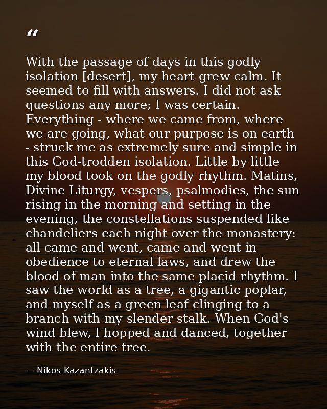 With the passage of days in this godly isolation [desert], my heart grew calm. It seemed to fill with answers. I did not — Nikos Kazantzakis