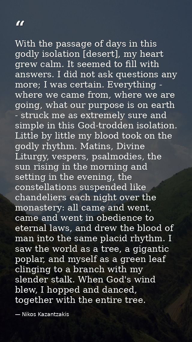 With the passage of days in this godly isolation [desert], my heart grew calm. It seemed to fill with answers. I did not — Nikos Kazantzakis