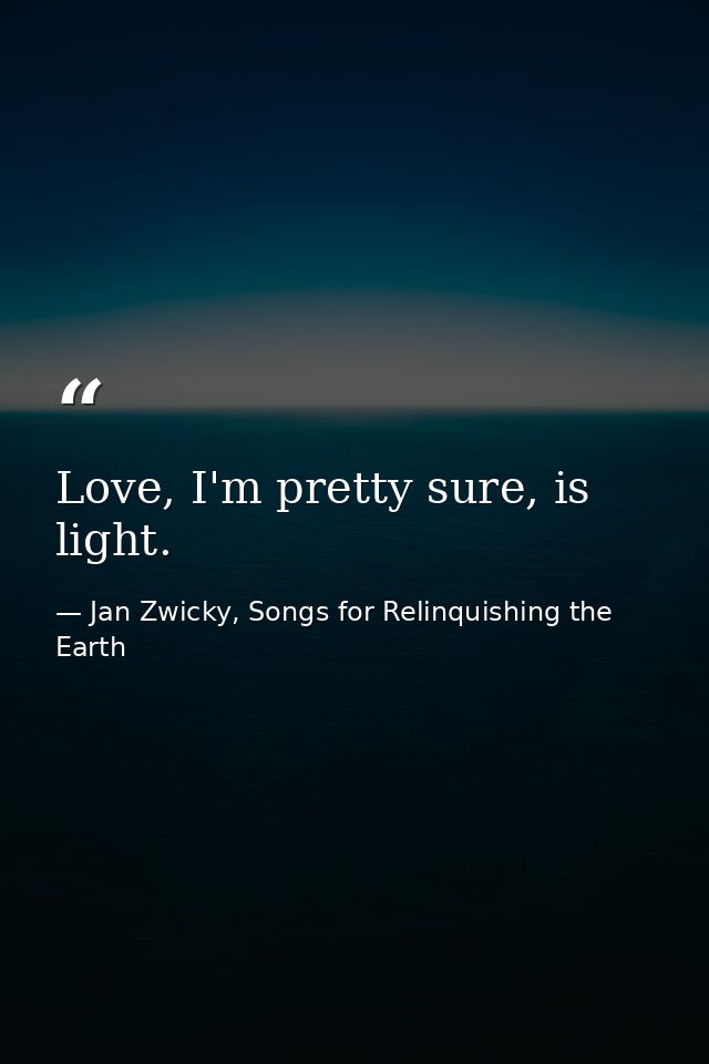 Love, I'm pretty sure, is light. — Jan Zwicky, Songs for Relinquishing the Earth
