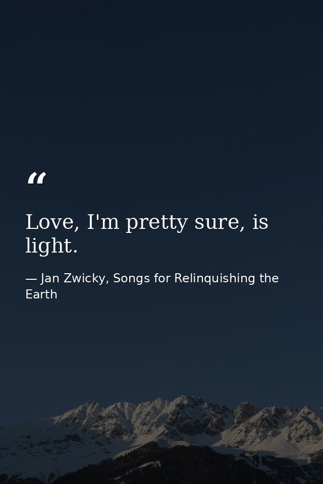 Love, I'm pretty sure, is light. — Jan Zwicky, Songs for Relinquishing the Earth