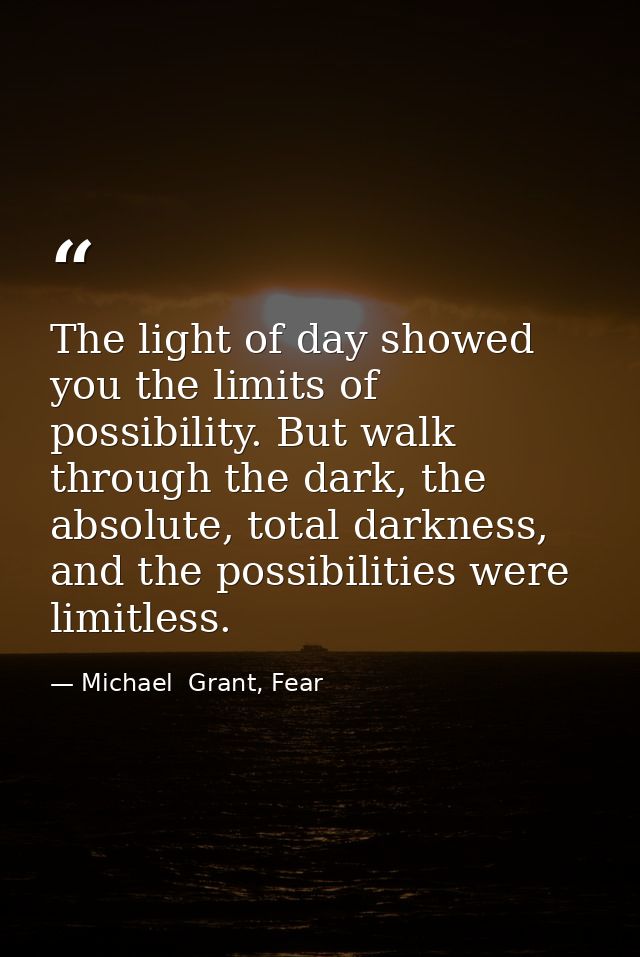 The light of day showed you the limits of possibility. But walk through the dark, the absolute, total darkness, and the  — Michael  Grant, Fear
