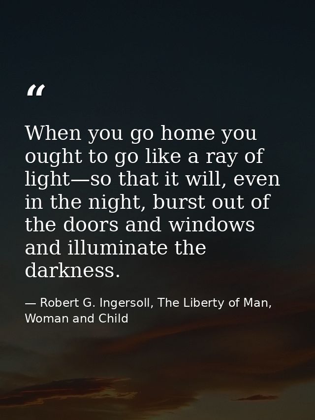 When you go home you ought to go like a ray of light—so that it will, even in the night, burst out of the doors and wind — Robert G. Ingersoll, The Liberty of Man, Woman and Child