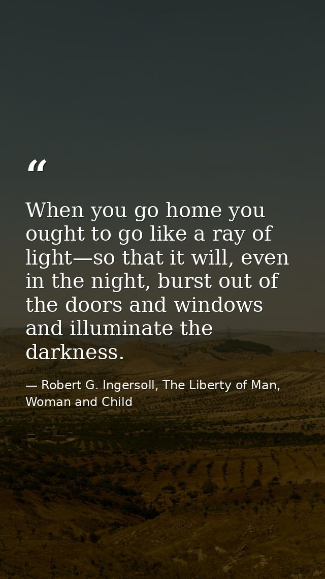 When you go home you ought to go like a ray of light—so that it will, even in the night, burst out of the doors and wind — Robert G. Ingersoll, The Liberty of Man, Woman and Child