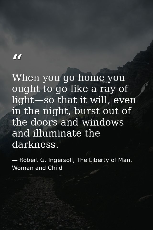 When you go home you ought to go like a ray of light—so that it will, even in the night, burst out of the doors and wind — Robert G. Ingersoll, The Liberty of Man, Woman and Child