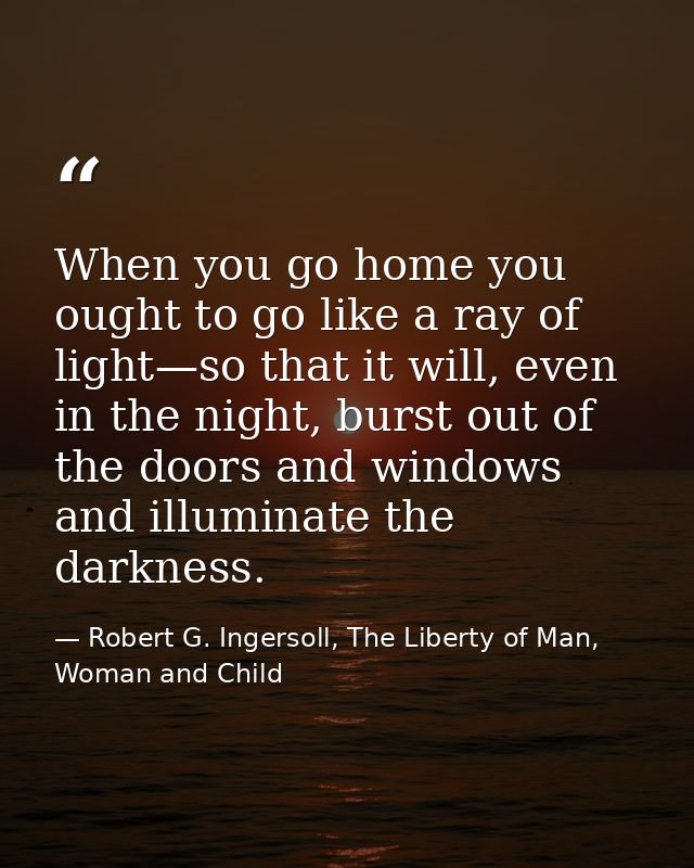 When you go home you ought to go like a ray of light—so that it will, even in the night, burst out of the doors and wind — Robert G. Ingersoll, The Liberty of Man, Woman and Child