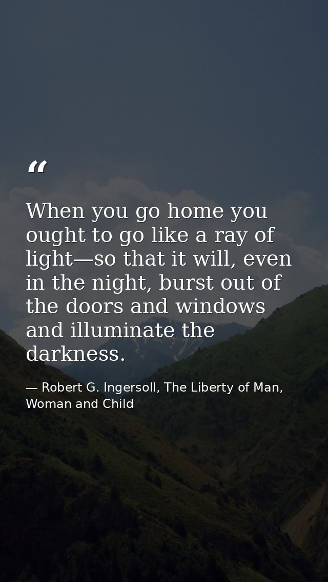 When you go home you ought to go like a ray of light—so that it will, even in the night, burst out of the doors and wind — Robert G. Ingersoll, The Liberty of Man, Woman and Child