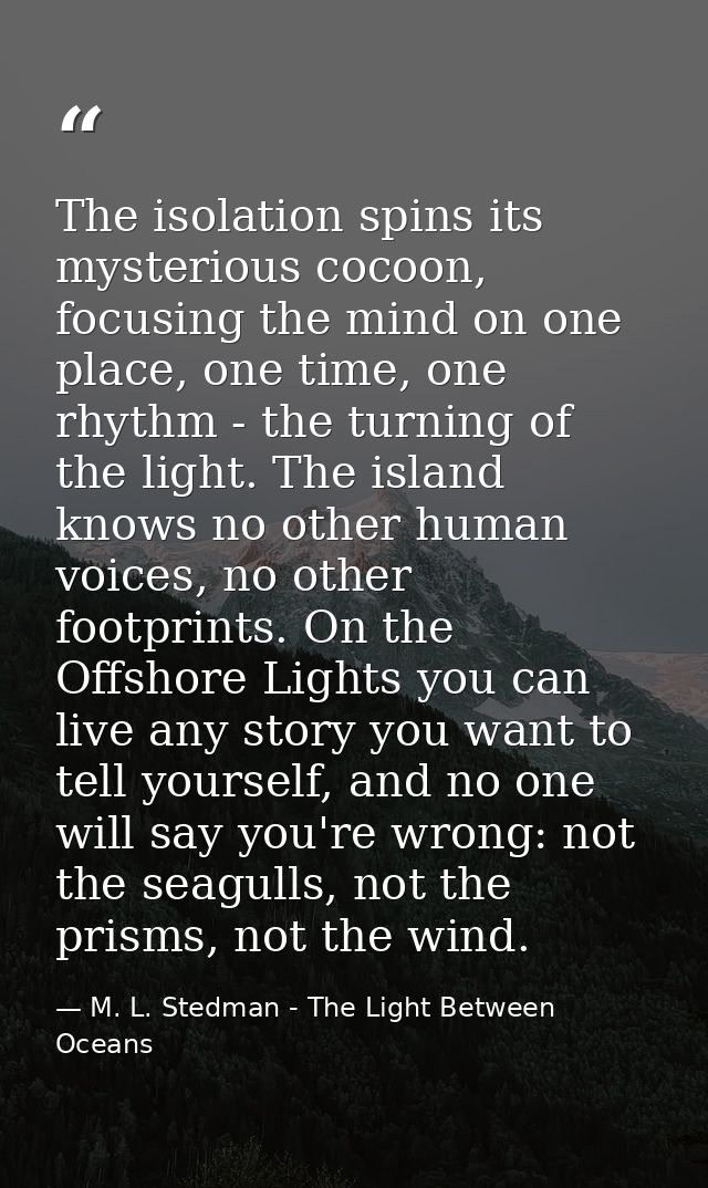 The isolation spins its mysterious cocoon, focusing the mind on one place, one time, one rhythm - the turning of the lig — M. L. Stedman - The Light Between Oceans