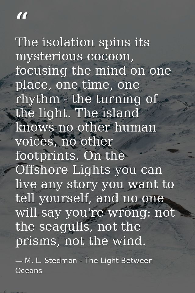 The isolation spins its mysterious cocoon, focusing the mind on one place, one time, one rhythm - the turning of the lig — M. L. Stedman - The Light Between Oceans
