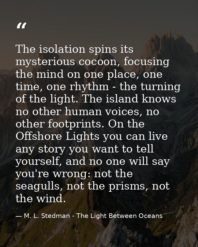 The isolation spins its mysterious cocoon, focusing the mind on one place, one time, one rhythm - the turning of the lig — M. L. Stedman - The Light Between Oceans
