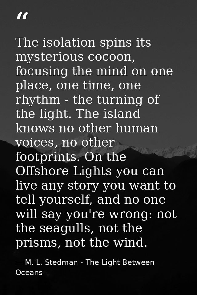 The isolation spins its mysterious cocoon, focusing the mind on one place, one time, one rhythm - the turning of the lig — M. L. Stedman - The Light Between Oceans
