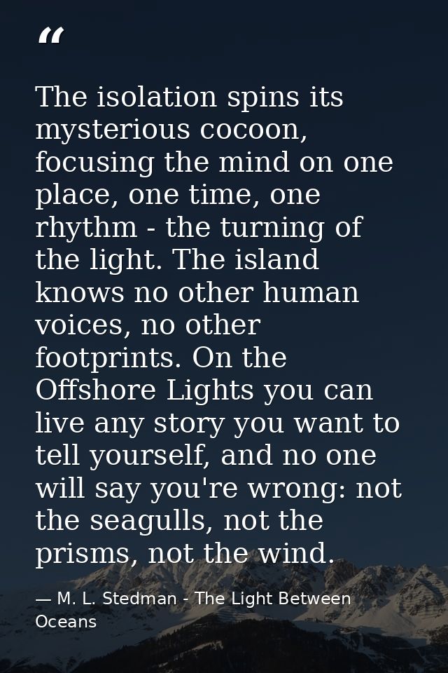 The isolation spins its mysterious cocoon, focusing the mind on one place, one time, one rhythm - the turning of the lig — M. L. Stedman - The Light Between Oceans