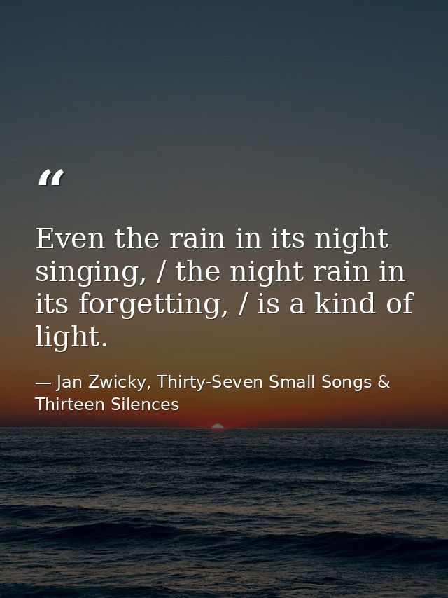 Even the rain in its night singing, / the night rain in its forgetting, / is a kind of light. — Jan Zwicky, Thirty-Seven Small Songs & Thirteen Silences