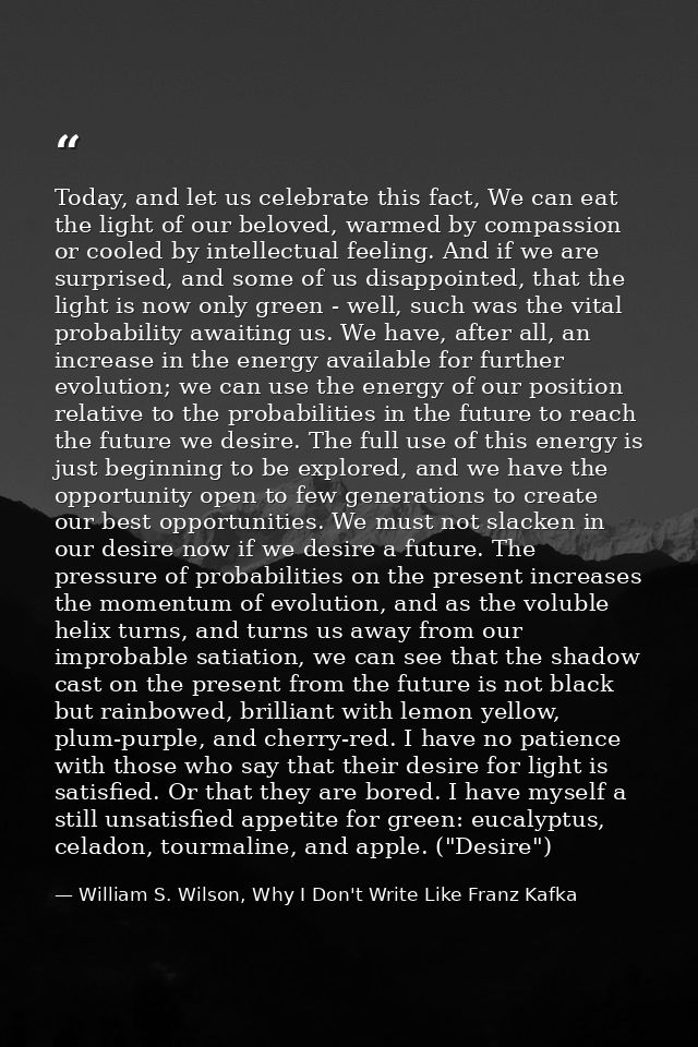 Today, and let us celebrate this fact, We can eat the light of our beloved, warmed by compassion or cooled by intellectu — William S. Wilson, Why I Don't Write Like Franz Kafka