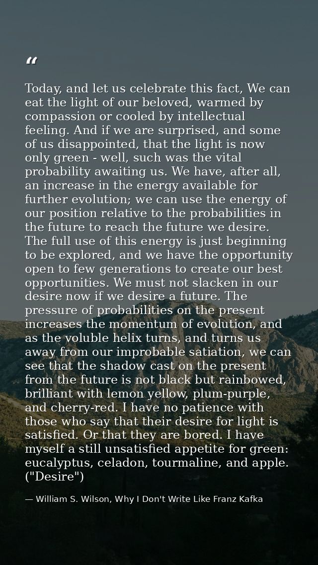 Today, and let us celebrate this fact, We can eat the light of our beloved, warmed by compassion or cooled by intellectu — William S. Wilson, Why I Don't Write Like Franz Kafka