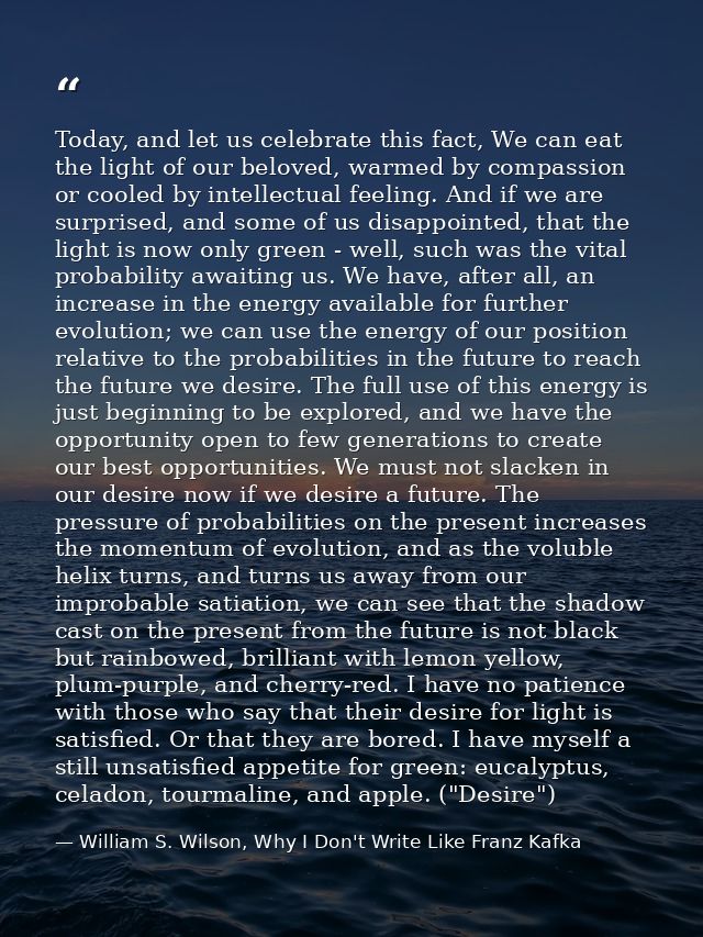 Today, and let us celebrate this fact, We can eat the light of our beloved, warmed by compassion or cooled by intellectu — William S. Wilson, Why I Don't Write Like Franz Kafka