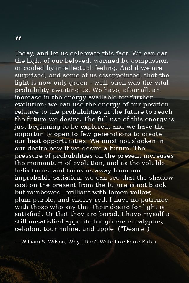 Today, and let us celebrate this fact, We can eat the light of our beloved, warmed by compassion or cooled by intellectu — William S. Wilson, Why I Don't Write Like Franz Kafka