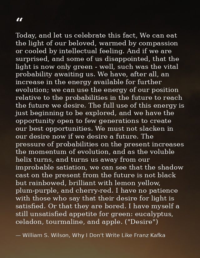 Today, and let us celebrate this fact, We can eat the light of our beloved, warmed by compassion or cooled by intellectu — William S. Wilson, Why I Don't Write Like Franz Kafka