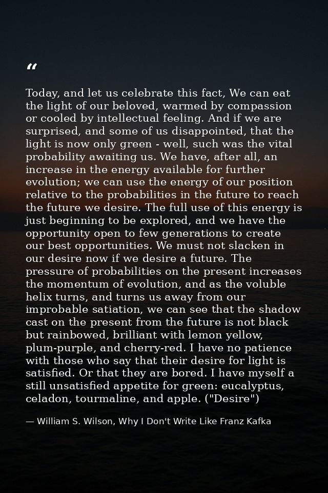 Today, and let us celebrate this fact, We can eat the light of our beloved, warmed by compassion or cooled by intellectu — William S. Wilson, Why I Don't Write Like Franz Kafka