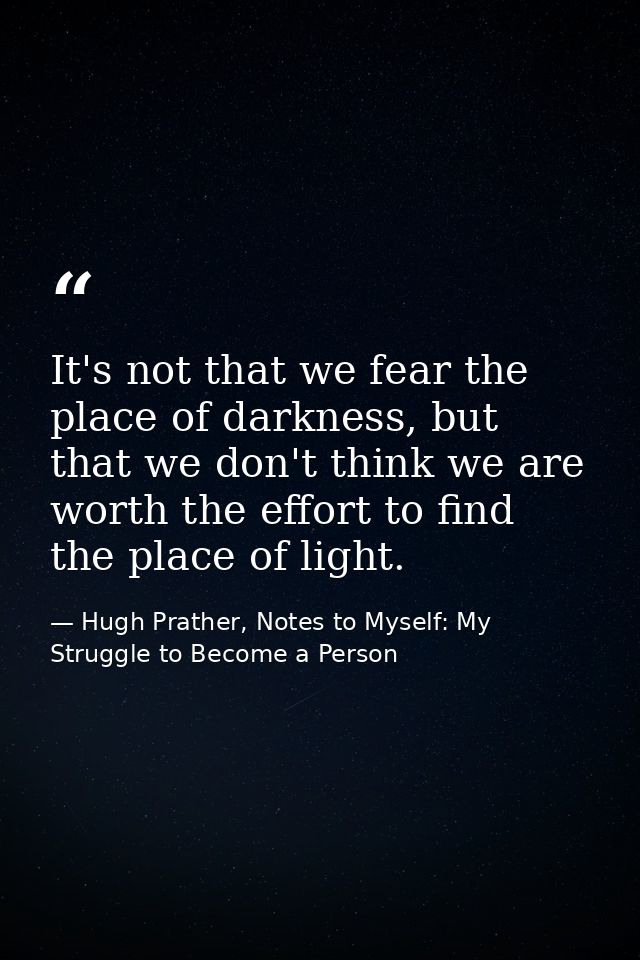 It's not that we fear the place of darkness, but that we don't think we are worth the effort to find the place of light. — Hugh Prather, Notes to Myself: My Struggle to Become a Person