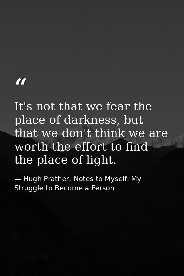 It's not that we fear the place of darkness, but that we don't think we are worth the effort to find the place of light. — Hugh Prather, Notes to Myself: My Struggle to Become a Person