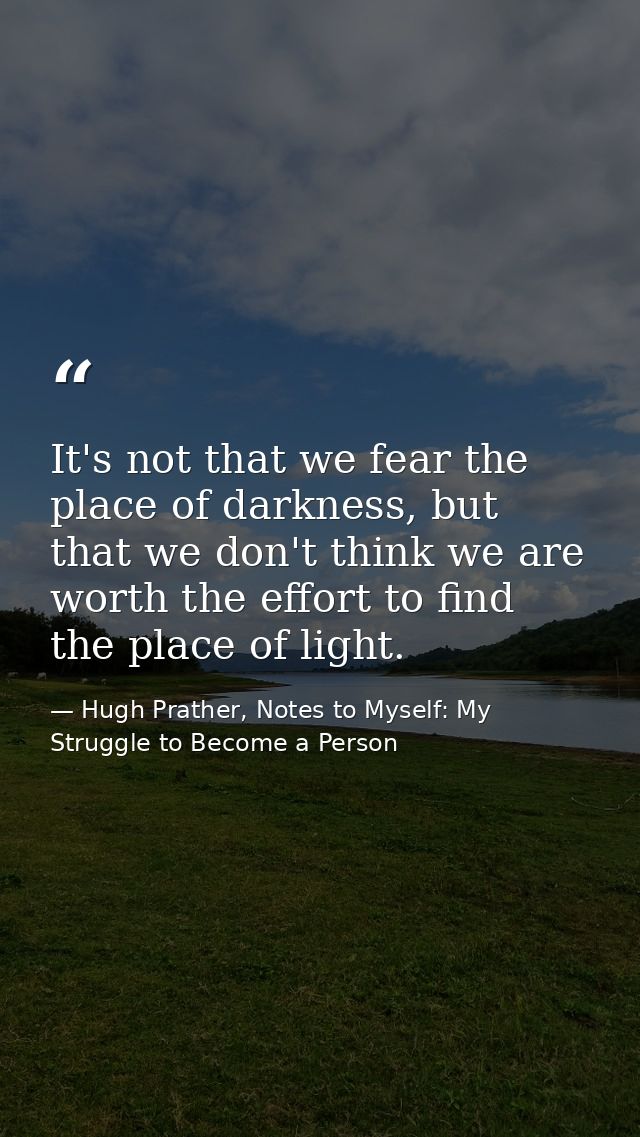 It's not that we fear the place of darkness, but that we don't think we are worth the effort to find the place of light. — Hugh Prather, Notes to Myself: My Struggle to Become a Person