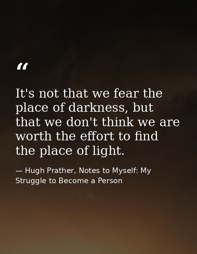 It's not that we fear the place of darkness, but that we don't think we are worth the effort to find the place of light. — Hugh Prather, Notes to Myself: My Struggle to Become a Person