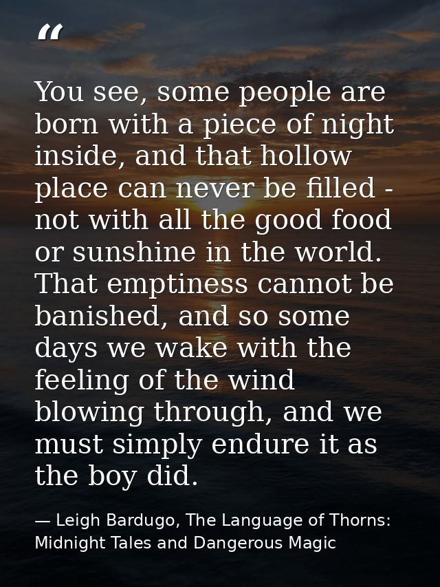You see, some people are born with a piece of night inside, and that hollow place can never be filled - not with all the — Leigh Bardugo, The Language of Thorns: Midnight Tales and Dangerous Magic