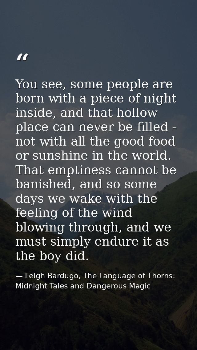 You see, some people are born with a piece of night inside, and that hollow place can never be filled - not with all the — Leigh Bardugo, The Language of Thorns: Midnight Tales and Dangerous Magic