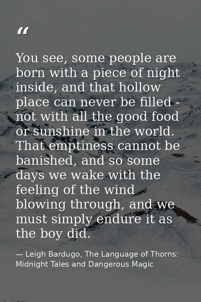 You see, some people are born with a piece of night inside, and that hollow place can never be filled - not with all the — Leigh Bardugo, The Language of Thorns: Midnight Tales and Dangerous Magic