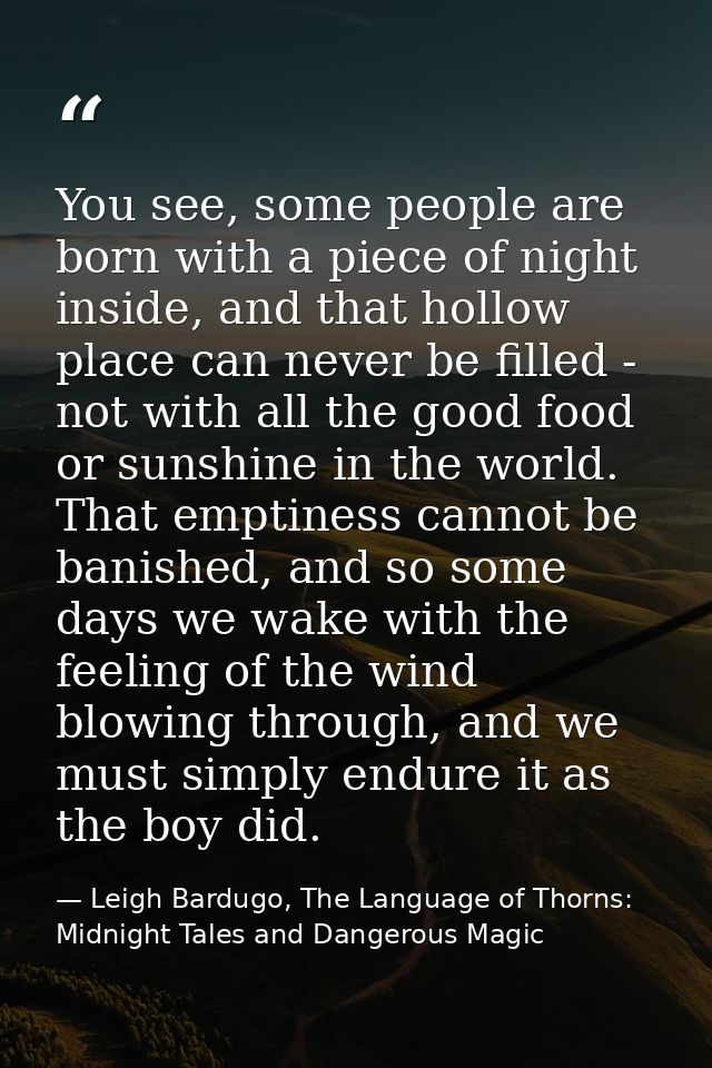 You see, some people are born with a piece of night inside, and that hollow place can never be filled - not with all the — Leigh Bardugo, The Language of Thorns: Midnight Tales and Dangerous Magic