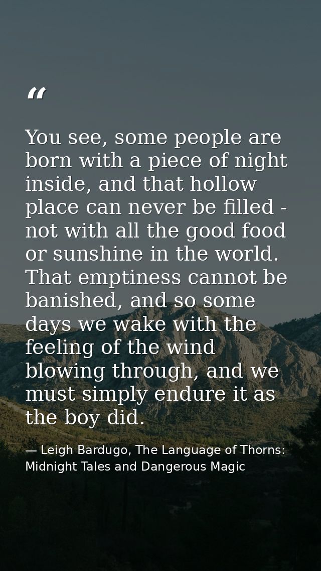 You see, some people are born with a piece of night inside, and that hollow place can never be filled - not with all the — Leigh Bardugo, The Language of Thorns: Midnight Tales and Dangerous Magic