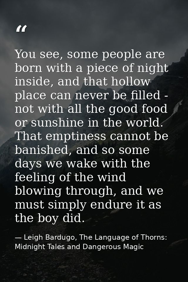 You see, some people are born with a piece of night inside, and that hollow place can never be filled - not with all the — Leigh Bardugo, The Language of Thorns: Midnight Tales and Dangerous Magic