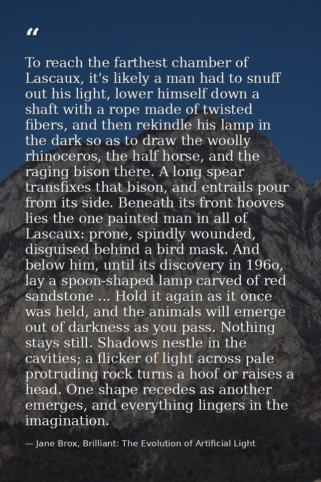 To reach the farthest chamber of Lascaux, it's likely a man had to snuff out his light, lower himself down a shaft with  — Jane Brox, Brilliant: The Evolution of Artificial Light