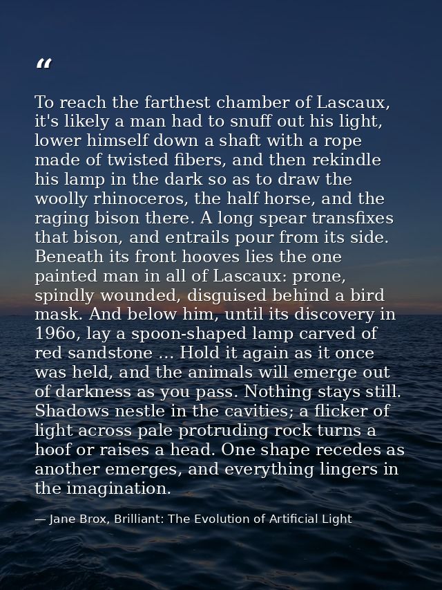To reach the farthest chamber of Lascaux, it's likely a man had to snuff out his light, lower himself down a shaft with  — Jane Brox, Brilliant: The Evolution of Artificial Light