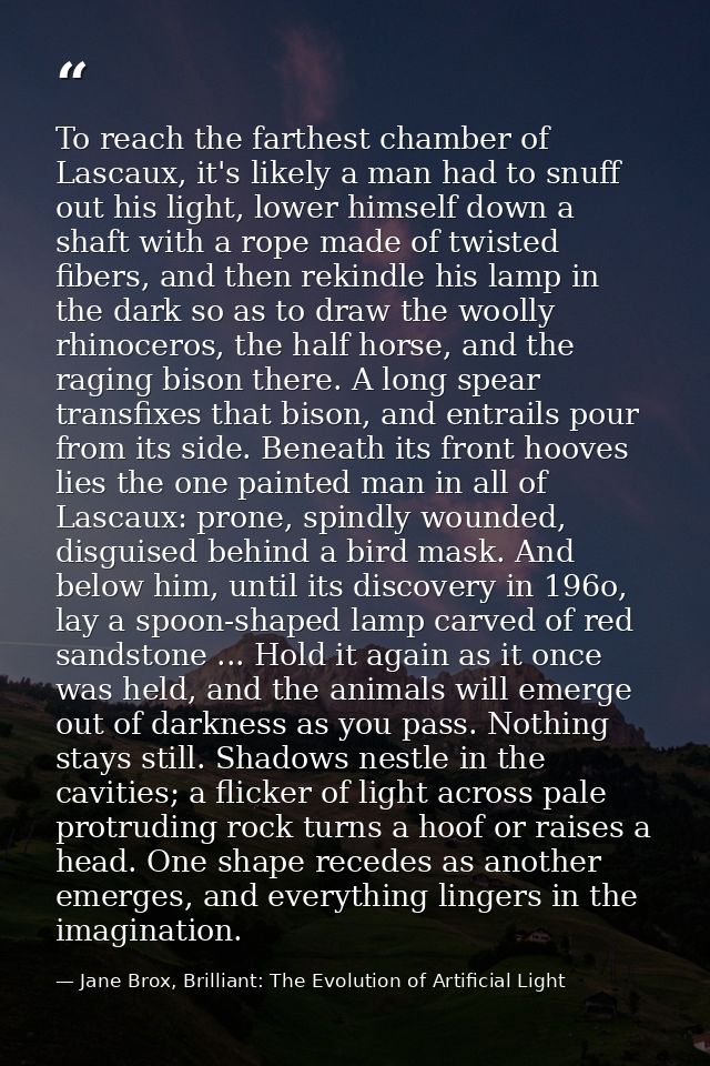 To reach the farthest chamber of Lascaux, it's likely a man had to snuff out his light, lower himself down a shaft with  — Jane Brox, Brilliant: The Evolution of Artificial Light