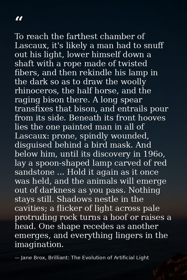 To reach the farthest chamber of Lascaux, it's likely a man had to snuff out his light, lower himself down a shaft with  — Jane Brox, Brilliant: The Evolution of Artificial Light