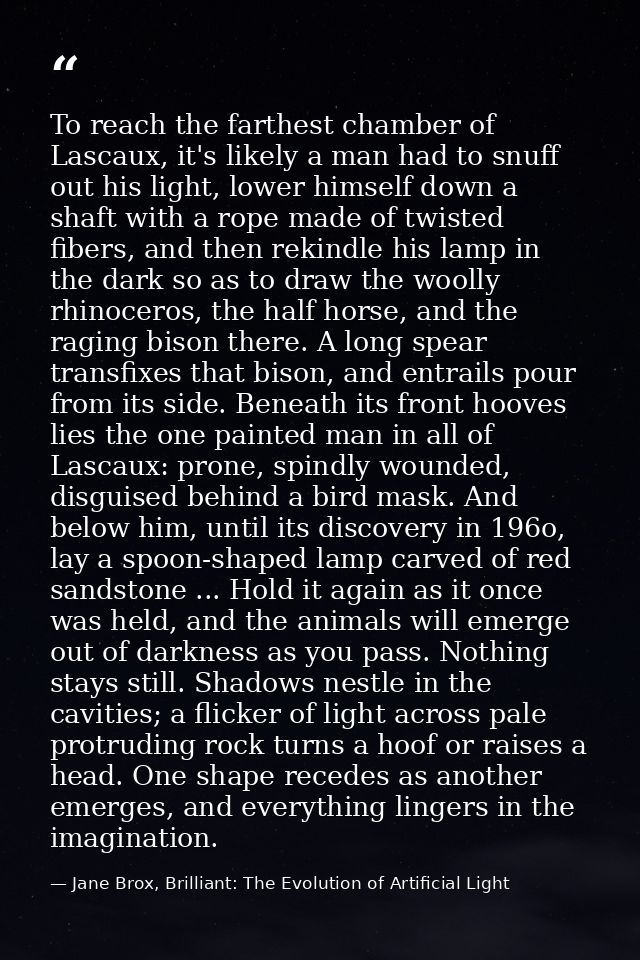 To reach the farthest chamber of Lascaux, it's likely a man had to snuff out his light, lower himself down a shaft with  — Jane Brox, Brilliant: The Evolution of Artificial Light