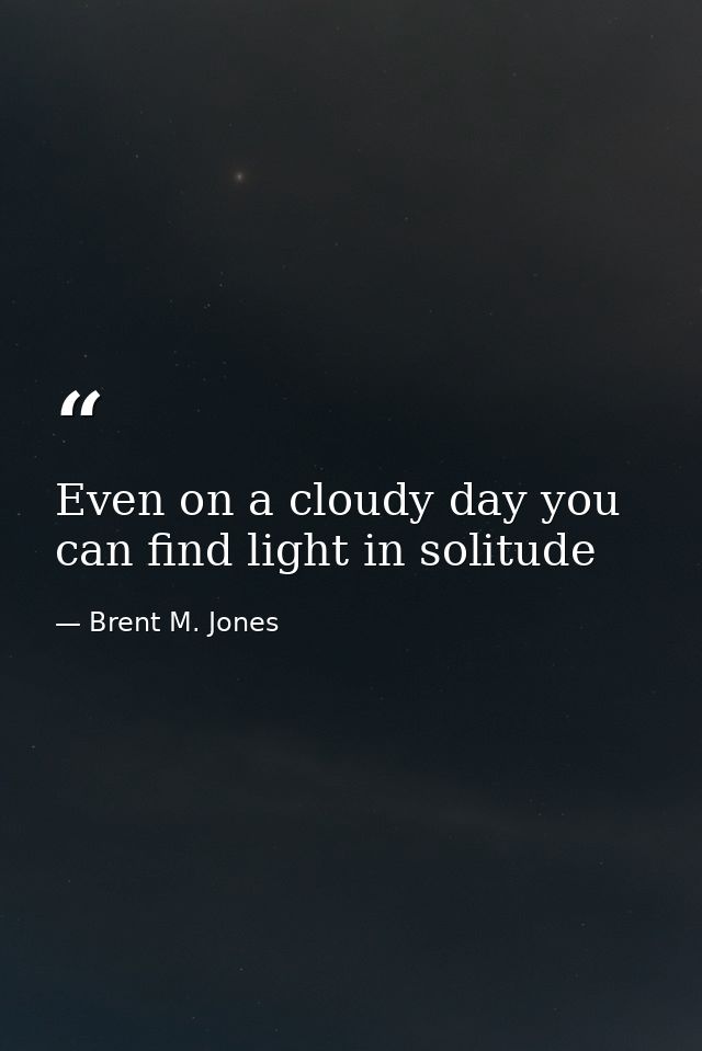 Even on a cloudy day you can find light in solitude — Brent M. Jones