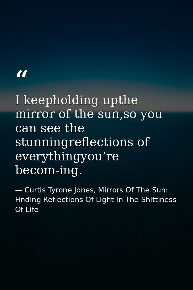 I keepholding upthe mirror of the sun,so you can see the stunningreflections of everythingyou’re becom-ing. — Curtis Tyrone Jones, Mirrors Of The Sun: Finding Reflections Of Light In The Shittiness Of Life