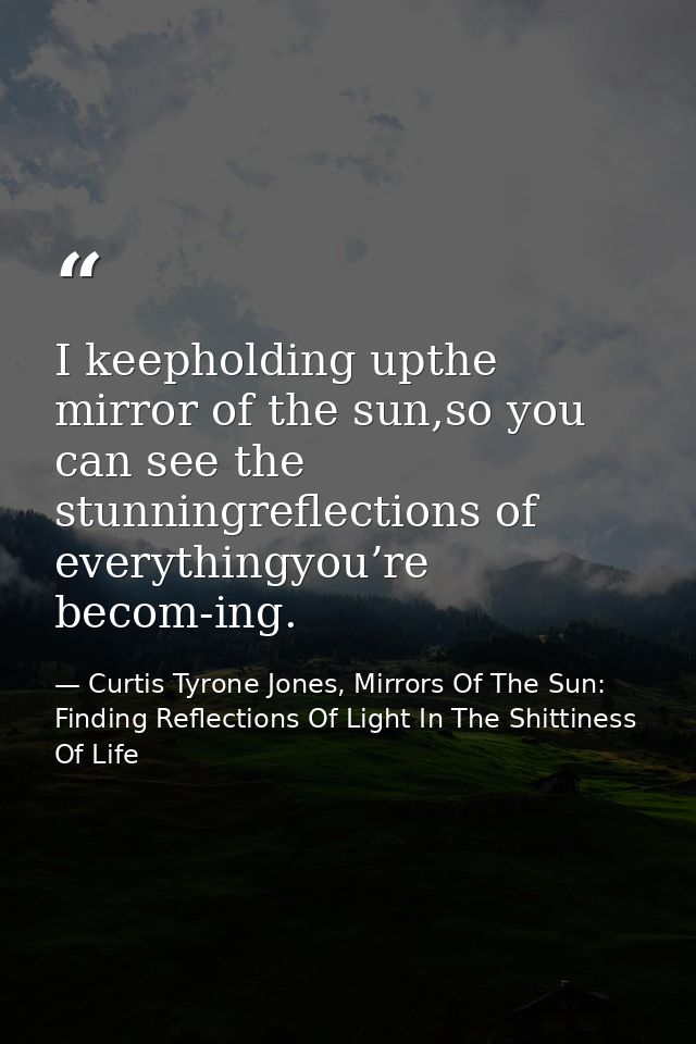 I keepholding upthe mirror of the sun,so you can see the stunningreflections of everythingyou’re becom-ing. — Curtis Tyrone Jones, Mirrors Of The Sun: Finding Reflections Of Light In The Shittiness Of Life