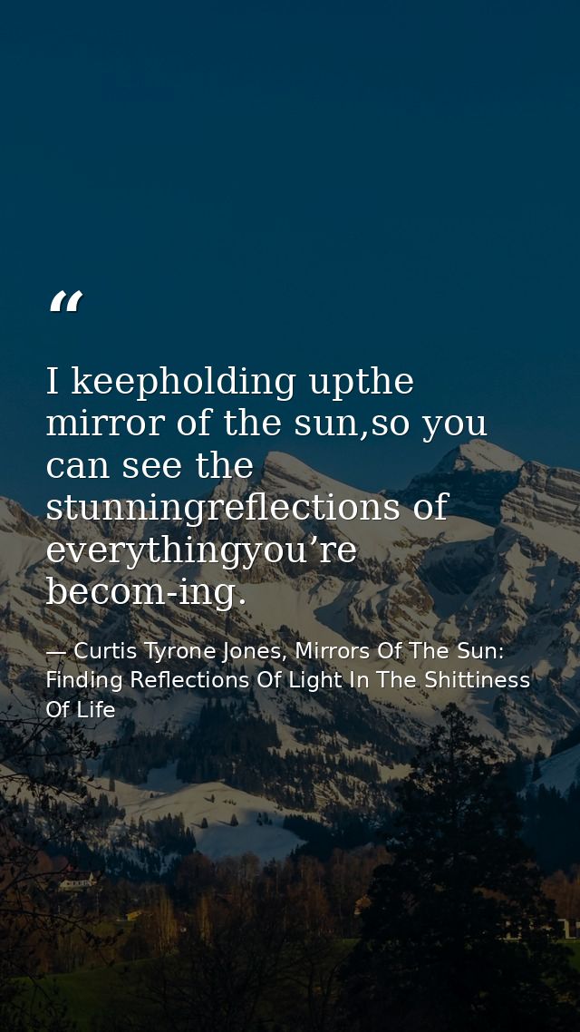 I keepholding upthe mirror of the sun,so you can see the stunningreflections of everythingyou’re becom-ing. — Curtis Tyrone Jones, Mirrors Of The Sun: Finding Reflections Of Light In The Shittiness Of Life