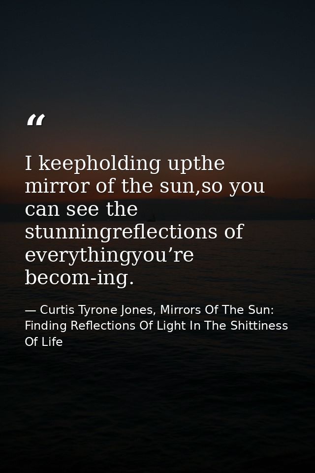 I keepholding upthe mirror of the sun,so you can see the stunningreflections of everythingyou’re becom-ing. — Curtis Tyrone Jones, Mirrors Of The Sun: Finding Reflections Of Light In The Shittiness Of Life