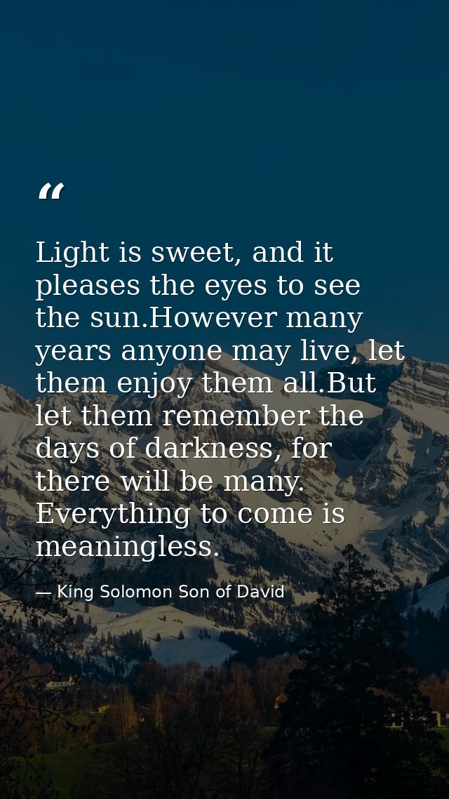 Light is sweet, and it pleases the eyes to see the sun.However many years anyone may live, let them enjoy them all.But l — King Solomon Son of David