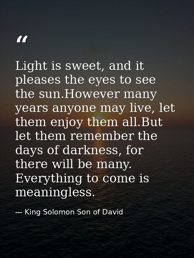 Light is sweet, and it pleases the eyes to see the sun.However many years anyone may live, let them enjoy them all.But l — King Solomon Son of David