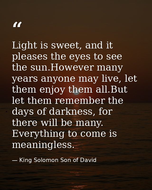 Light is sweet, and it pleases the eyes to see the sun.However many years anyone may live, let them enjoy them all.But l — King Solomon Son of David