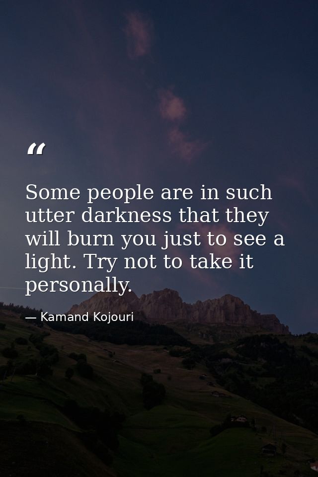 Some people are in such utter darkness that they will burn you just to see a light. Try not to take it personally. — Kamand Kojouri